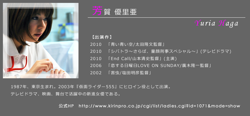 芳賀優里亜 1987年、東京生まれ。2003年『仮面ライダー555』にヒロイン役として出演。テレビドラマ、映画、バラエティなど多方面で活躍中の新進女優である。